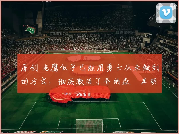 原创 老鹰似乎已经用勇士从未做到的方式,彻底激活了乔纳森・库明加