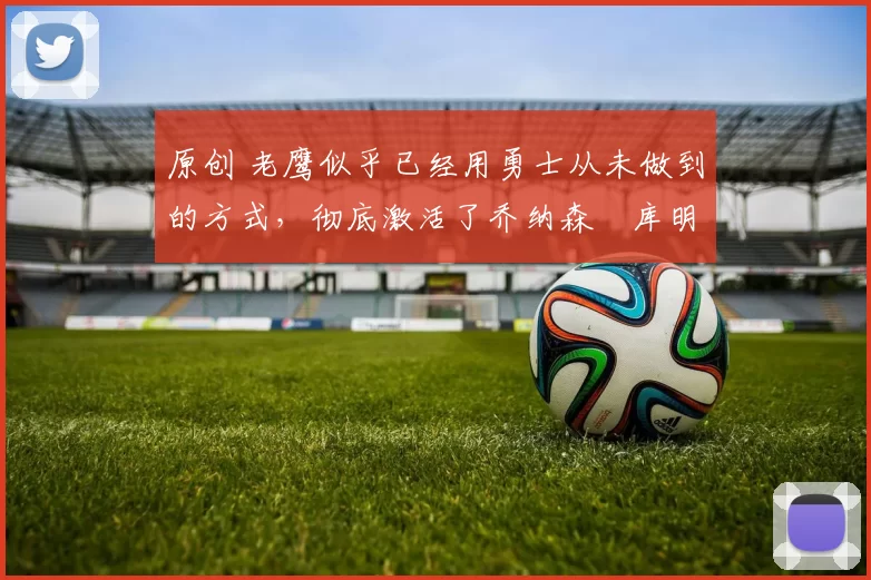 原创 老鹰似乎已经用勇士从未做到的方式,彻底激活了乔纳森・库明加