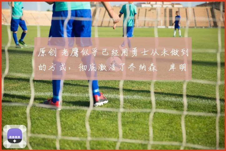 原创 老鹰似乎已经用勇士从未做到的方式,彻底激活了乔纳森・库明加