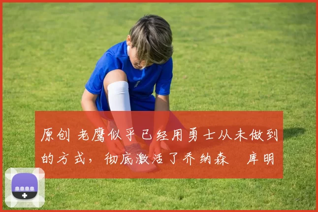 原创 老鹰似乎已经用勇士从未做到的方式,彻底激活了乔纳森・库明加