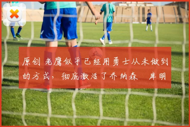 原创 老鹰似乎已经用勇士从未做到的方式,彻底激活了乔纳森・库明加