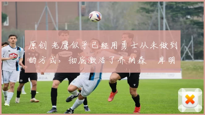 原创 老鹰似乎已经用勇士从未做到的方式,彻底激活了乔纳森・库明加