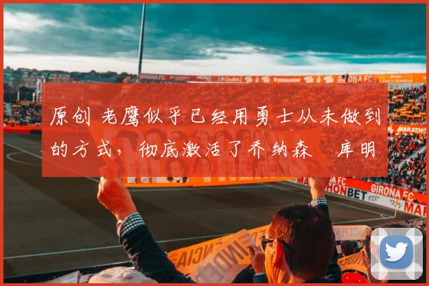 原创 老鹰似乎已经用勇士从未做到的方式，彻底激活了乔纳森・库明加