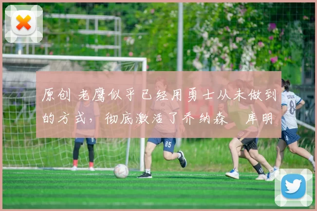 原创 老鹰似乎已经用勇士从未做到的方式，彻底激活了乔纳森・库明加