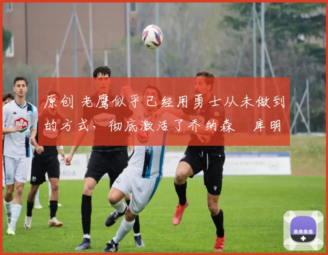 原创 老鹰似乎已经用勇士从未做到的方式,彻底激活了乔纳森・库明加