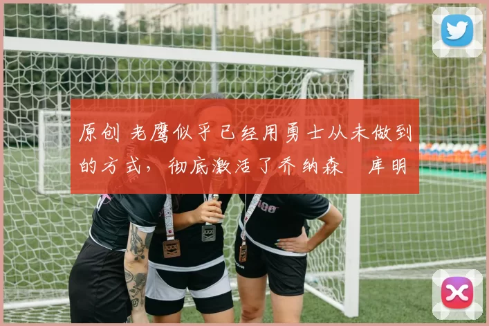 原创 老鹰似乎已经用勇士从未做到的方式,彻底激活了乔纳森・库明加