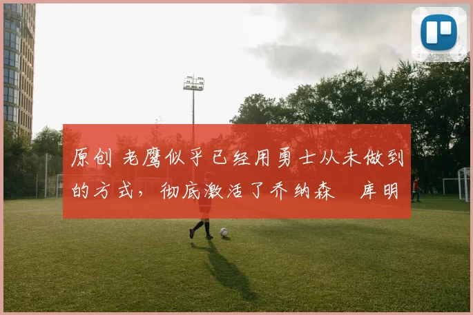 原创 老鹰似乎已经用勇士从未做到的方式，彻底激活了乔纳森・库明加