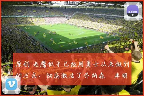 原创 老鹰似乎已经用勇士从未做到的方式，彻底激活了乔纳森・库明加