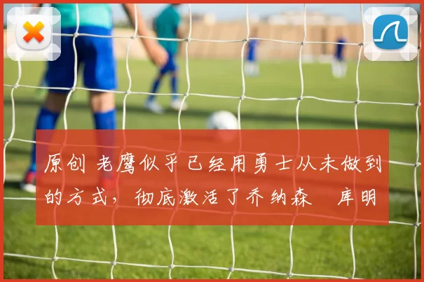 原创 老鹰似乎已经用勇士从未做到的方式，彻底激活了乔纳森・库明加