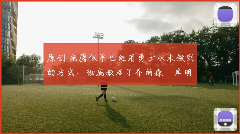 原创 老鹰似乎已经用勇士从未做到的方式,彻底激活了乔纳森・库明加