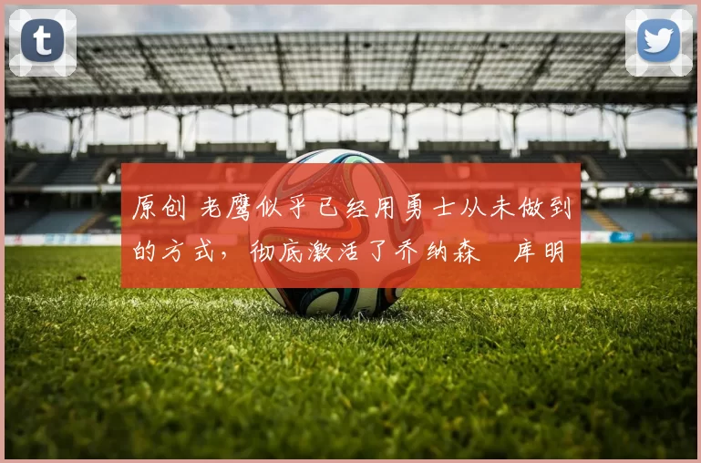 原创 老鹰似乎已经用勇士从未做到的方式,彻底激活了乔纳森・库明加