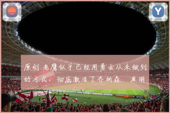 原创 老鹰似乎已经用勇士从未做到的方式，彻底激活了乔纳森・库明加