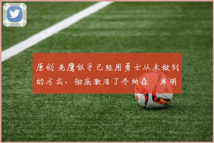 原创 老鹰似乎已经用勇士从未做到的方式,彻底激活了乔纳森・库明加