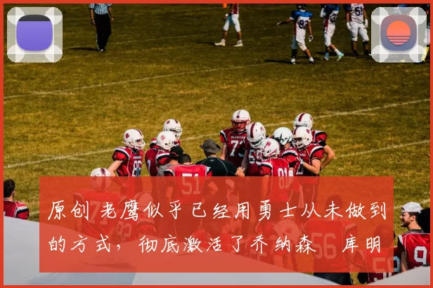 原创 老鹰似乎已经用勇士从未做到的方式，彻底激活了乔纳森・库明加