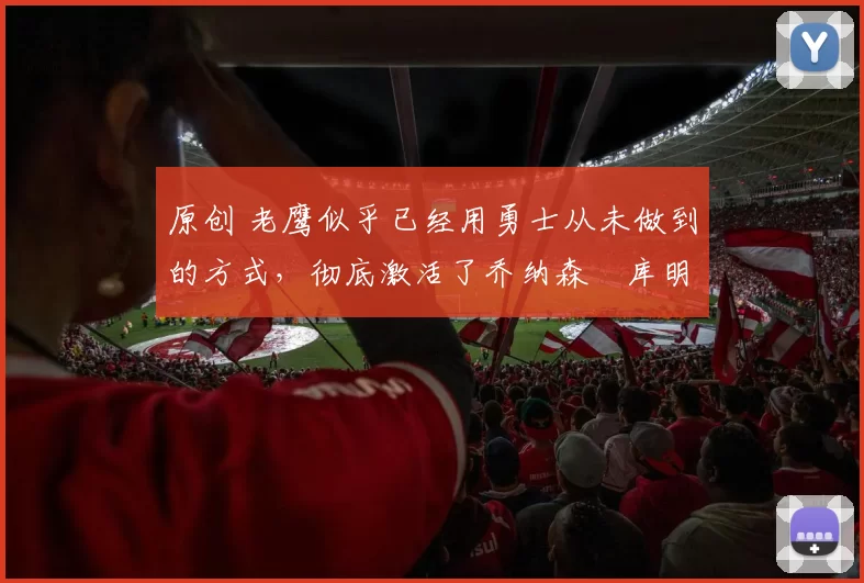 原创 老鹰似乎已经用勇士从未做到的方式，彻底激活了乔纳森・库明加