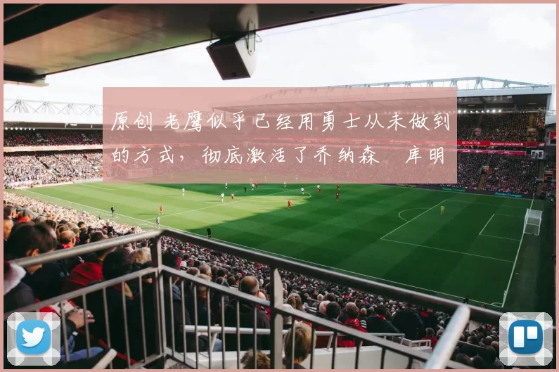 原创 老鹰似乎已经用勇士从未做到的方式,彻底激活了乔纳森・库明加