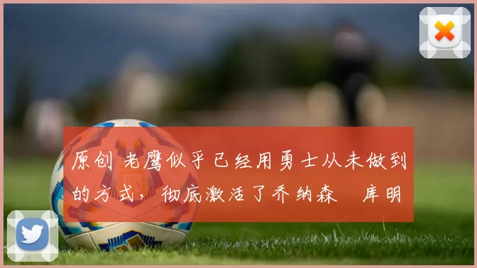 原创 老鹰似乎已经用勇士从未做到的方式，彻底激活了乔纳森・库明加