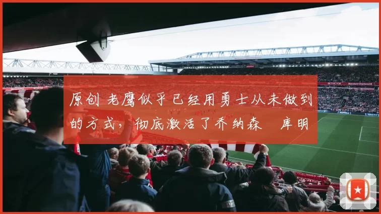 原创 老鹰似乎已经用勇士从未做到的方式,彻底激活了乔纳森・库明加