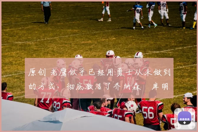 原创 老鹰似乎已经用勇士从未做到的方式，彻底激活了乔纳森・库明加