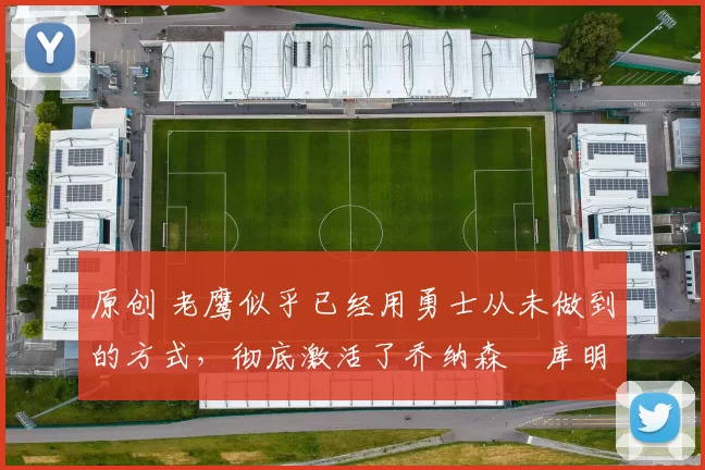 原创 老鹰似乎已经用勇士从未做到的方式，彻底激活了乔纳森・库明加