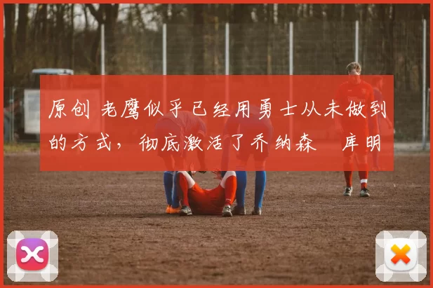 原创 老鹰似乎已经用勇士从未做到的方式,彻底激活了乔纳森・库明加