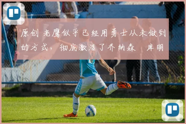 原创 老鹰似乎已经用勇士从未做到的方式,彻底激活了乔纳森・库明加