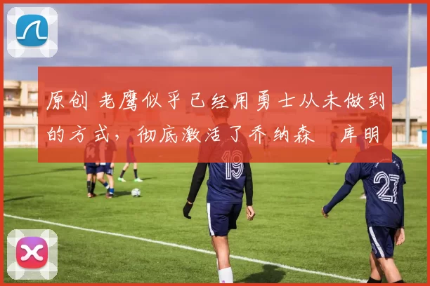 原创 老鹰似乎已经用勇士从未做到的方式，彻底激活了乔纳森・库明加