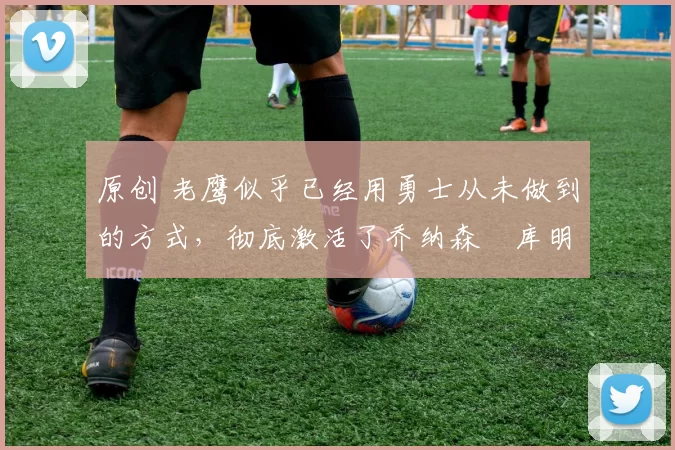 原创 老鹰似乎已经用勇士从未做到的方式,彻底激活了乔纳森・库明加