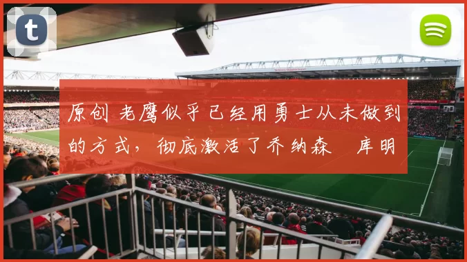 原创 老鹰似乎已经用勇士从未做到的方式，彻底激活了乔纳森・库明加