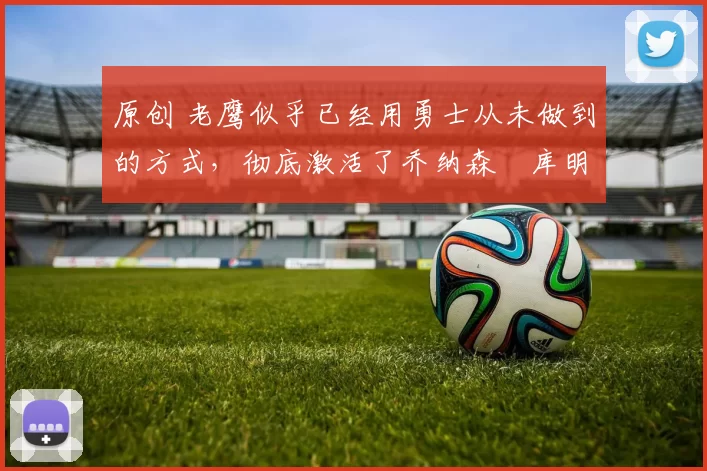 原创 老鹰似乎已经用勇士从未做到的方式,彻底激活了乔纳森・库明加