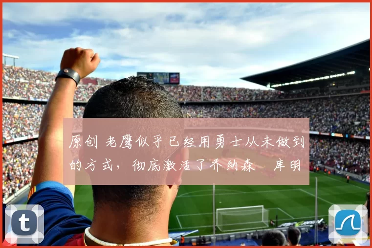 原创 老鹰似乎已经用勇士从未做到的方式,彻底激活了乔纳森・库明加