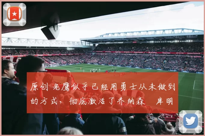 原创 老鹰似乎已经用勇士从未做到的方式，彻底激活了乔纳森・库明加