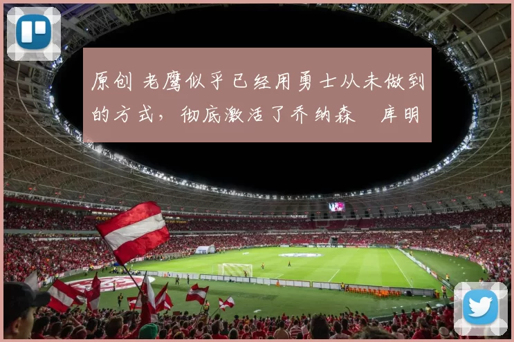 原创 老鹰似乎已经用勇士从未做到的方式,彻底激活了乔纳森・库明加