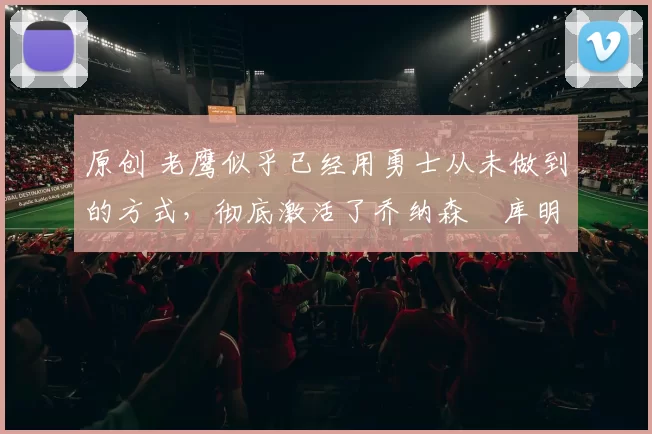 原创 老鹰似乎已经用勇士从未做到的方式，彻底激活了乔纳森・库明加