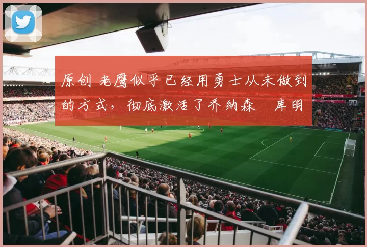 原创 老鹰似乎已经用勇士从未做到的方式,彻底激活了乔纳森・库明加