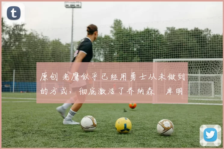 原创 老鹰似乎已经用勇士从未做到的方式，彻底激活了乔纳森・库明加