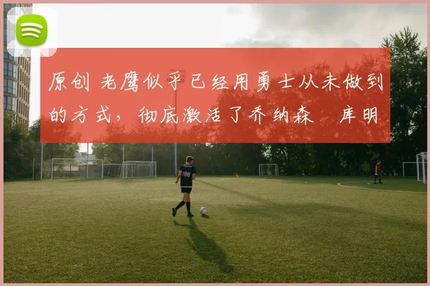 原创 老鹰似乎已经用勇士从未做到的方式,彻底激活了乔纳森・库明加