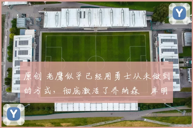 原创 老鹰似乎已经用勇士从未做到的方式，彻底激活了乔纳森・库明加