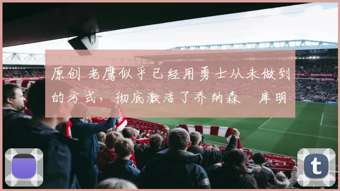 原创 老鹰似乎已经用勇士从未做到的方式，彻底激活了乔纳森・库明加