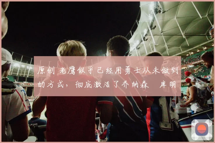 原创 老鹰似乎已经用勇士从未做到的方式，彻底激活了乔纳森・库明加