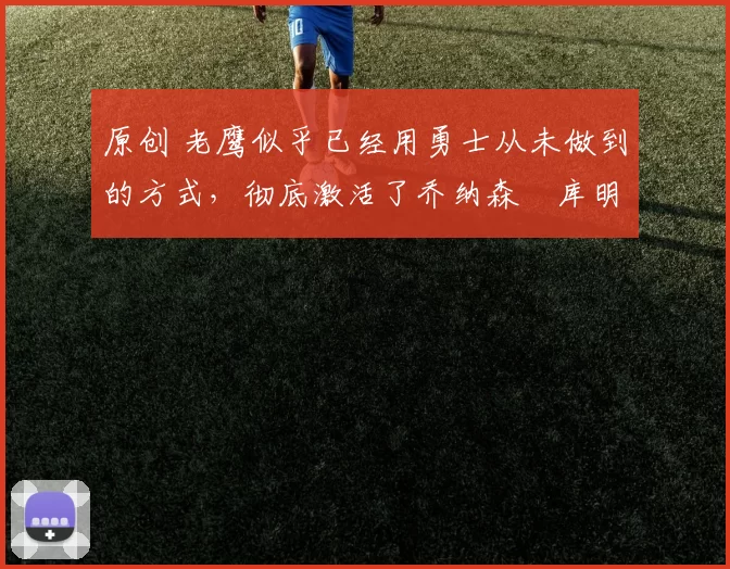 原创 老鹰似乎已经用勇士从未做到的方式，彻底激活了乔纳森・库明加