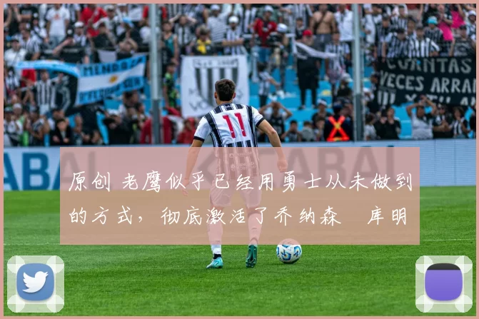 原创 老鹰似乎已经用勇士从未做到的方式，彻底激活了乔纳森・库明加