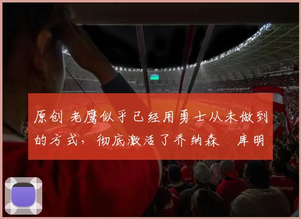 原创 老鹰似乎已经用勇士从未做到的方式,彻底激活了乔纳森・库明加