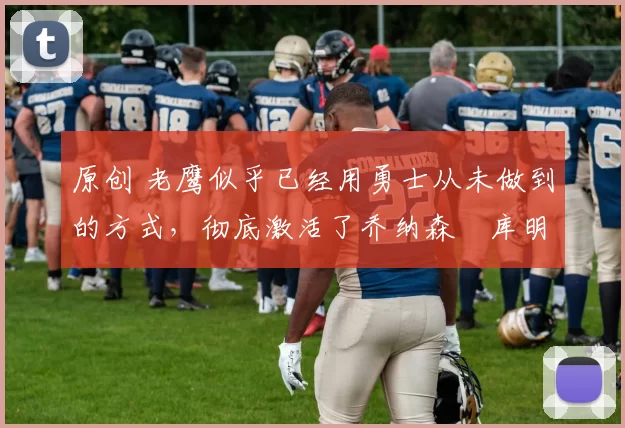 原创 老鹰似乎已经用勇士从未做到的方式，彻底激活了乔纳森・库明加