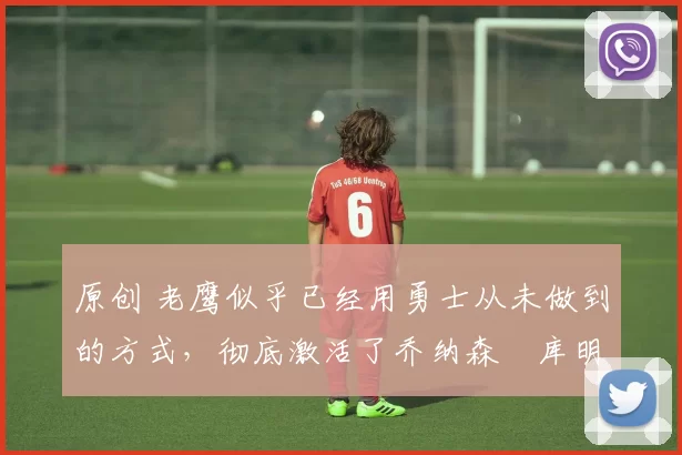 原创 老鹰似乎已经用勇士从未做到的方式,彻底激活了乔纳森・库明加