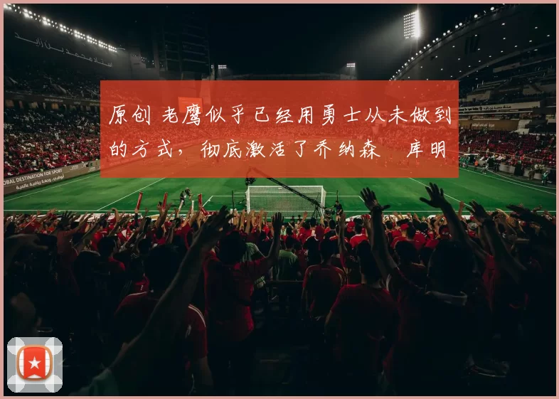 原创 老鹰似乎已经用勇士从未做到的方式，彻底激活了乔纳森・库明加