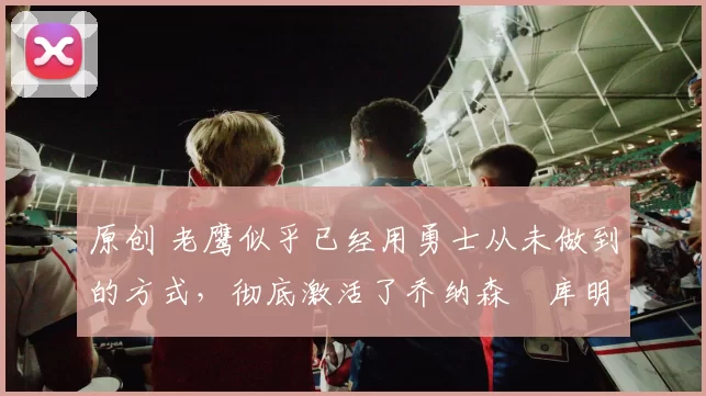 原创 老鹰似乎已经用勇士从未做到的方式，彻底激活了乔纳森・库明加