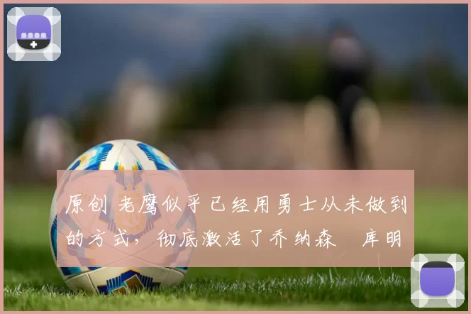 原创 老鹰似乎已经用勇士从未做到的方式，彻底激活了乔纳森・库明加