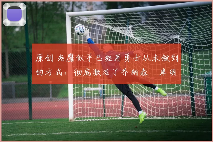 原创 老鹰似乎已经用勇士从未做到的方式,彻底激活了乔纳森・库明加
