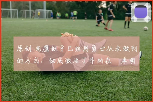 原创 老鹰似乎已经用勇士从未做到的方式，彻底激活了乔纳森・库明加